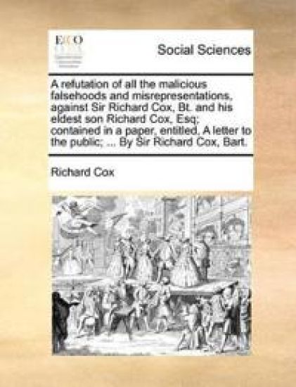 A Refutation of All the Malicious Falsehoods and Misrepresentations, Against Sir Richard Cox, Bt. and His Eldest Son Richard Cox, Esq; Contained in a Paper, Entitled, a Letter to the Public; ... by Sir Richard Cox, Bart.
