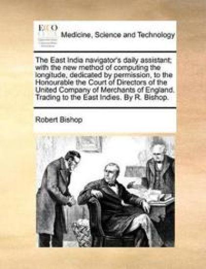 The East India navigator's daily assistant; with the new method of computing the longitude, dedicated by permission, to the Honourable the Court of Directors of the United Company of Merchants of England. Trading to the East Indies. By R. Bishop.