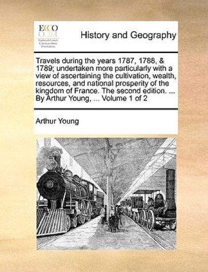 Travels during the years 1787, 1788, & 1789; undertaken more particularly with a view of ascertaining the cultivation, wealth, resources, and national prosperity of the kingdom of France. The second edition. ... By Arthur Young, ... Volume 1 of 2