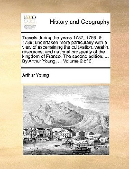 Travels during the years 1787, 1788, & 1789; undertaken more particularly with a view of ascertaining the cultivation, wealth, resources, and national prosperity of the kingdom of France. The second edition. ... By Arthur Young, ... Volume 2 of 2