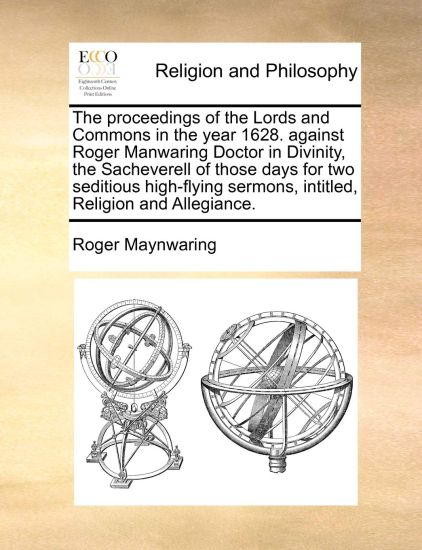 The Proceedings of the Lords and Commons in the Year 1628. Against Roger Manwaring Doctor in Divinity, the Sacheverell of Those Days for Two Seditious High-Flying Sermons, Intitled, Religion and Allegiance.