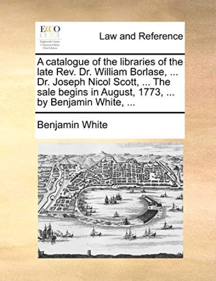 A Catalogue of the Libraries of the Late REV. Dr. William Borlase, ... Dr. Joseph Nicol Scott, ... the Sale Begins in August, 1773, ... by Benjamin White, ...