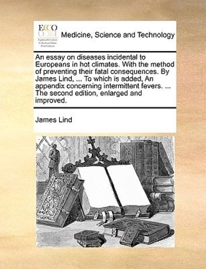 An Essay on Diseases Incidental to Europeans in Hot Climates. with the Method of Preventing Their Fatal Consequences. by James Lind, ... to Which Is Added, an Appendix Concerning Intermittent Fevers. ... the Second Edition, Enlarged and Improved.