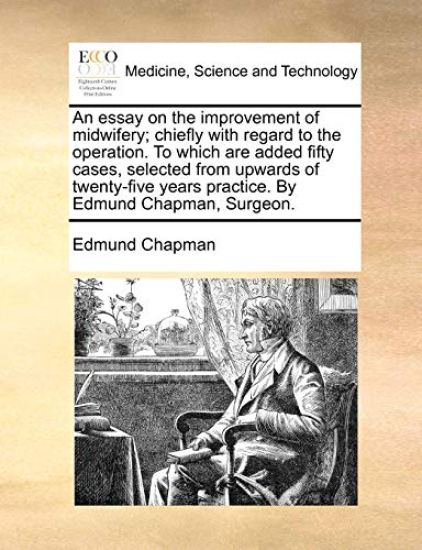 An Essay on the Improvement of Midwifery; Chiefly with Regard to the Operation. to Which Are Added Fifty Cases, Selected from Upwards of Twenty-Five Years Practice. by Edmund Chapman, Surgeon.