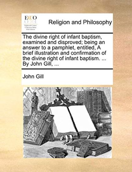 The divine right of infant baptism, examined and disproved; being an answer to a pamphlet, entitled, A brief illustration and confirmation of the divine right of infant baptism. ... By John Gill, ...
