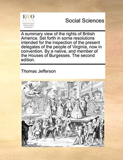 A Summary View of the Rights of British America. Set Forth in Some Resolutions Intended for the Inspection of the Present Delegates of the People of Virginia, Now in Convention. by a Native, and Member of the Houses of Burgesses. the Second Edition.