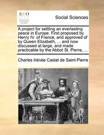 A project for settling an everlasting peace in Europe. First proposed by Henry IV. of France, and approved of by Queen Elizabeth, ... and now discussed at large, and made practicable by the Abbot St. Pierre, ...