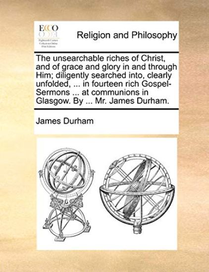 The Unsearchable Riches of Christ, and of Grace and Glory in and Through Him; Diligently Searched Into, Clearly Unfolded, ... in Fourteen Rich Gospel-Sermons ... at Communions in Glasgow. by ... Mr. James Durham.
