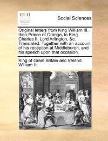 Original letters from King William III. then Prince of Orange, to King Charles II. Lord Arlington, &c. Translated. Together with an account of his reception at Middleburgh, and his speech upon that occasion.