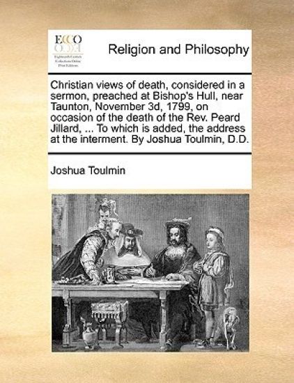 Christian Views of Death, Considered in a Sermon, Preached at Bishop's Hull, Near Taunton, November 3d, 1799, on Occasion of the Death of the Rev. Peard Jillard, ... to Which Is Added, the Address at the Interment. by Joshua Toulmin, D.D.