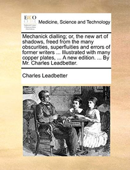 Mechanick dialling; or, the new art of shadows, freed from the many obscurities, superfluities and errors of former writers ... Illustrated with many copper plates, ... A new edition. ... By Mr. Charles Leadbetter.
