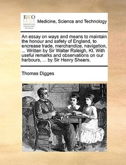 An Essay on Ways and Means to Maintain the Honour and Safety of England, to Encrease Trade, Merchandize, Navigation, ... Written by Sir Walter Raleigh, Kt. with Useful Remarks and Observations on Our Harbours, ... by Sir Henry Sheers.