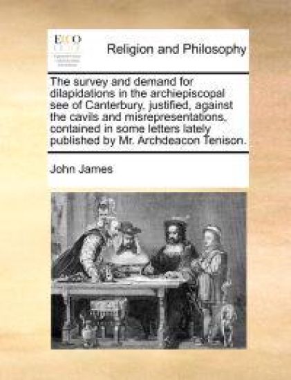 The Survey and Demand for Dilapidations in the Archiepiscopal See of Canterbury, Justified, Against the Cavils and Misrepresentations, Contained in Some Letters Lately Published by Mr. Archdeacon Tenison.