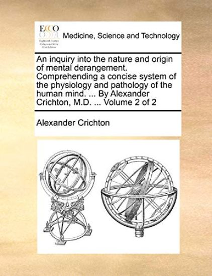 An Inquiry Into the Nature and Origin of Mental Derangement. Comprehending a Concise System of the Physiology and Pathology of the Human Mind. ... by Alexander Crichton, M.D. ... Volume 2 of 2