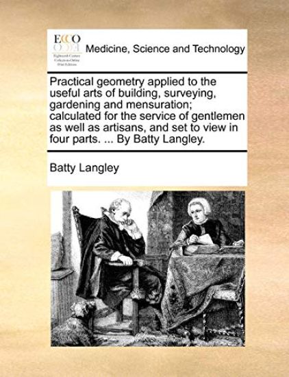 Practical Geometry Applied to the Useful Arts of Building, Surveying, Gardening and Mensuration; Calculated for the Service of Gentlemen as Well as Artisans, and Set to View in Four Parts. ... by Batty Langley.