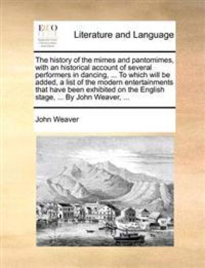 The History of the Mimes and Pantomimes, with an Historical Account of Several Performers in Dancing, ... to Which Will Be Added, a List of the Modern Entertainments That Have Been Exhibited on the English Stage, ... by John Weaver, ...