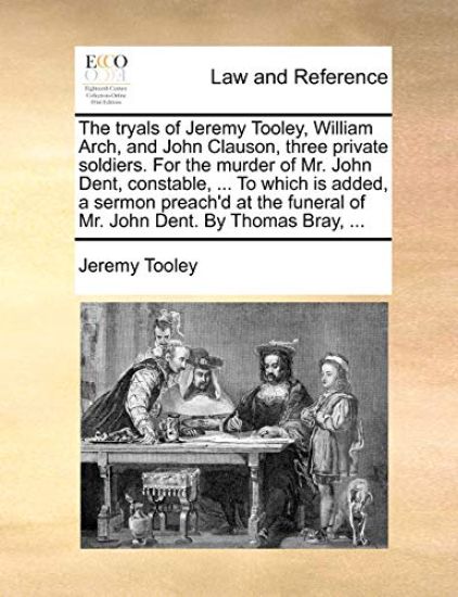 The tryals of Jeremy Tooley, William Arch, and John Clauson, three private soldiers. For the murder of Mr. John Dent, constable, ... To which is added, a sermon preach'd at the funeral of Mr. John Dent. By Thomas Bray, ...