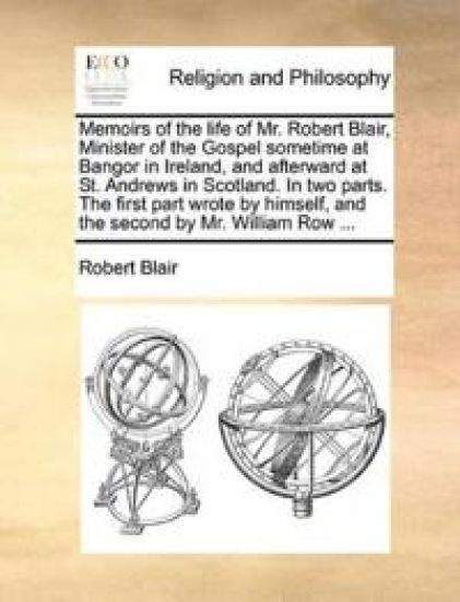 Memoirs of the Life of Mr. Robert Blair, Minister of the Gospel Sometime at Bangor in Ireland, and Afterward at St. Andrews in Scotland. in Two Parts. the First Part Wrote by Himself, and the Second by Mr. William Row ...
