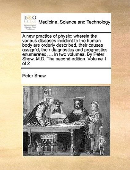 A New Practice of Physic; Wherein the Various Diseases Incident to the Human Body Are Orderly Described, Their Causes Assign'd, Their Diagnostics and Prognostics Enumerated, ... in Two Volumes. by Peter Shaw, M.D. the Second Edition. Volume 1 of 2