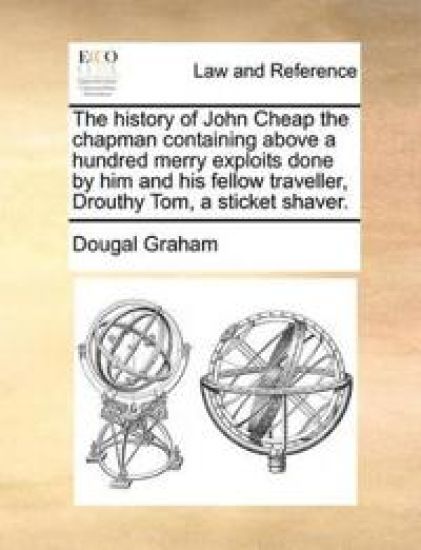 The History of John Cheap the Chapman Containing Above a Hundred Merry Exploits Done by Him and His Fellow Traveller, Drouthy Tom, a Sticket Shaver.