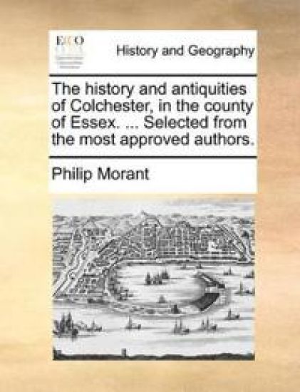 The History and Antiquities of Colchester, in the County of Essex. ... Selected from the Most Approved Authors.