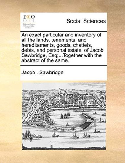 An Exact Particular and Inventory of All the Lands, Tenements, and Hereditaments, Goods, Chattels, Debts, and Personal Estate, of Jacob Sawbridge, Esq;...Together with the Abstract of the Same.