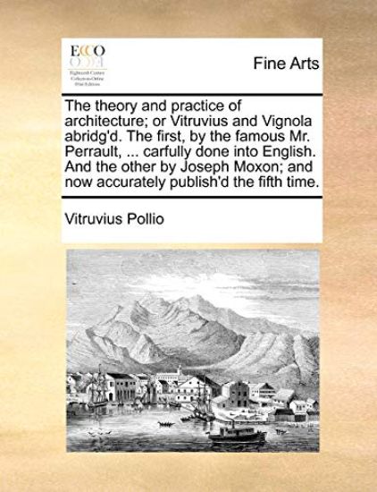 The Theory and Practice of Architecture; Or Vitruvius and Vignola Abridg'd. the First, by the Famous Mr. Perrault, ... Carfully Done Into English. and the Other by Joseph Moxon; And Now Accurately Publish'd the Fifth Time.