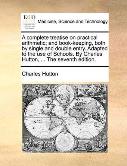 A Complete Treatise on Practical Arithmetic; And Book-Keeping, Both by Single and Double Entry. Adapted to the Use of Schools. by Charles Hutton, ... the Seventh Edition.