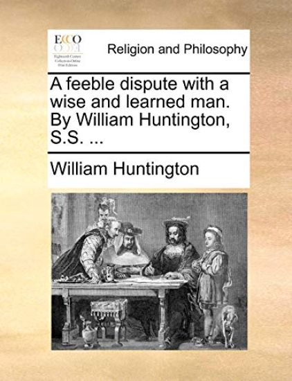 A Feeble Dispute with a Wise and Learned Man. by William Huntington, S.S. ...
