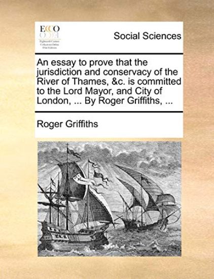An Essay to Prove That the Jurisdiction and Conservacy of the River of Thames, &C. Is Committed to the Lord Mayor, and City of London, ... by Roger Griffiths, ...
