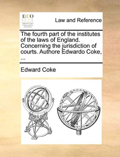 The Fourth Part of the Institutes of the Laws of England. Concerning the Jurisdiction of Courts. Authore Edwardo Coke, ...