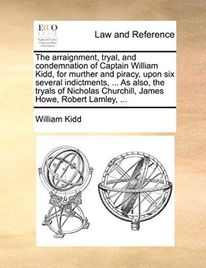 The Arraignment, Tryal, and Condemnation of Captain William Kidd, for Murther and Piracy, Upon Six Several Indictments, ... as Also, the Tryals of Nicholas Churchill, James Howe, Robert Lamley, ...