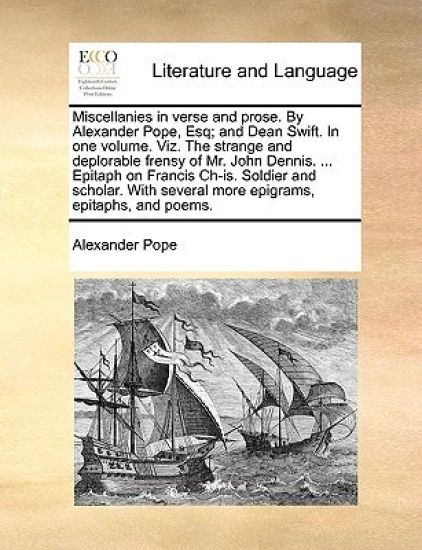 Miscellanies in Verse and Prose. by Alexander Pope, Esq; And Dean Swift. in One Volume. Viz. the Strange and Deplorable Frensy of Mr. John Dennis. ... Epitaph on Francis Ch-Is. Soldier and Scholar. with Several More Epigrams, Epitaphs, and Poems.
