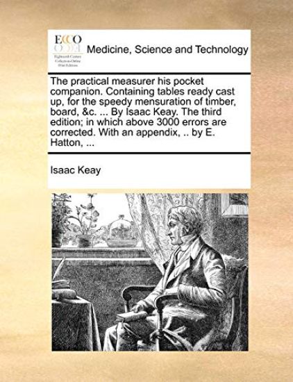 The Practical Measurer His Pocket Companion. Containing Tables Ready Cast Up, for the Speedy Mensuration of Timber, Board, &C. ... by Isaac Keay. the Third Edition; In Which Above 3000 Errors Are Corrected. with an Appendix, .. by E. Hatton, ...