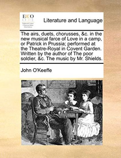 The Airs, Duets, Chorusses, &c. in the New Musical Farce of Love in a Camp, or Patrick in Prussia; Performed at the Theatre-Royal in Covent Garden. Written by the Author of the Poor Soldier, &c. the Music by Mr. Shields.