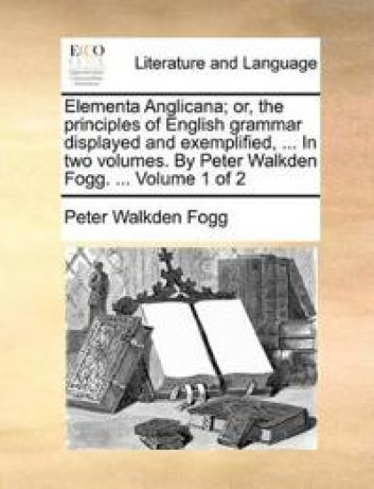Elementa Anglicana; Or, the Principles of English Grammar Displayed and Exemplified, ... in Two Volumes. by Peter Walkden Fogg. ... Volume 1 of 2