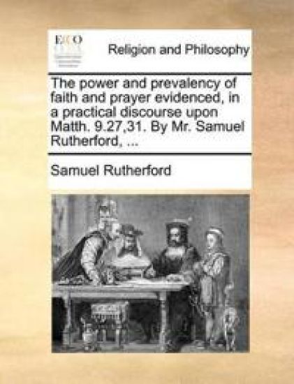 The Power and Prevalency of Faith and Prayer Evidenced, in a Practical Discourse Upon Matth. 9.27,31. by Mr. Samuel Rutherford, ...