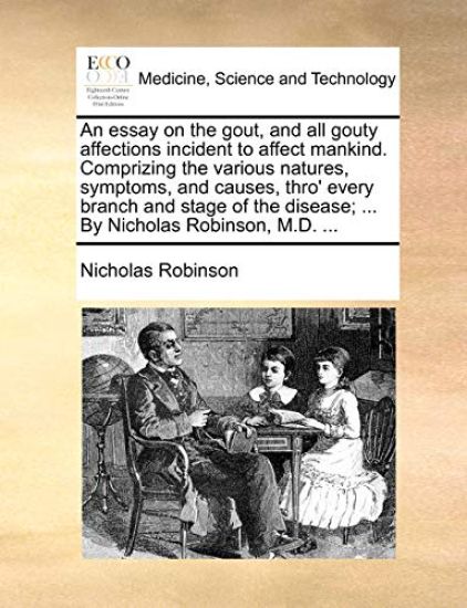 An Essay on the Gout, and All Gouty Affections Incident to Affect Mankind. Comprizing the Various Natures, Symptoms, and Causes, Thro' Every Branch and Stage of the Disease; ... by Nicholas Robinson, M.D. ...