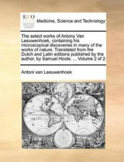 The Select Works of Antony Van Leeuwenhoek, Containing His Microscopical Discoveries in Many of the Works of Nature. Translated from the Dutch and Latin Editions Published by the Author, by Samuel Hoole. ... Volume 2 of 2