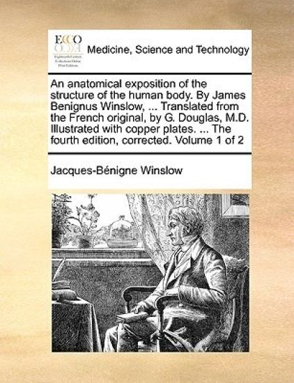An Anatomical Exposition of the Structure of the Human Body. by James Benignus Winslow, ... Translated from the French Original, by G. Douglas, M.D. Illustrated with Copper Plates. ... the Fourth Edition, Corrected. Volume 1 of 2