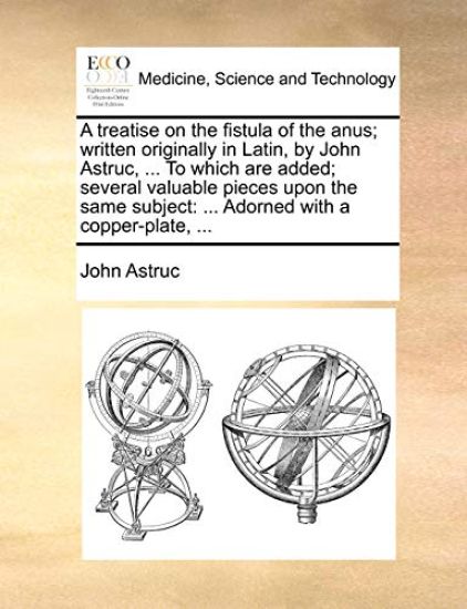 A Treatise on the Fistula of the Anus; Written Originally in Latin, by John Astruc, ... to Which Are Added; Several Valuable Pieces Upon the Same Subject