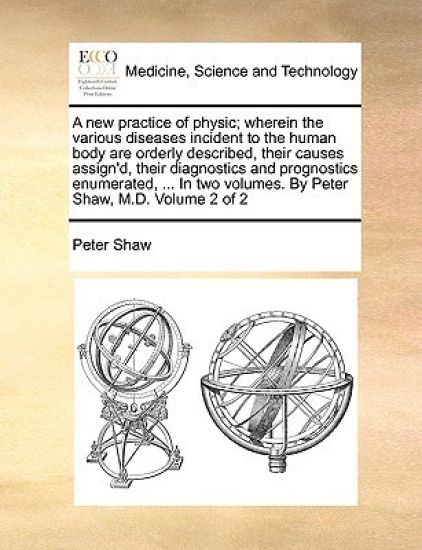 A New Practice of Physic; Wherein the Various Diseases Incident to the Human Body Are Orderly Described, Their Causes Assign'd, Their Diagnostics and Prognostics Enumerated, ... in Two Volumes. by Peter Shaw, M.D. Volume 2 of 2