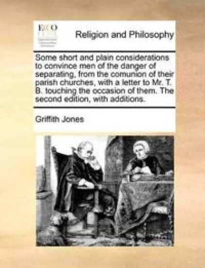 Some Short and Plain Considerations to Convince Men of the Danger of Separating, from the Comunion of Their Parish Churches, with a Letter to Mr. T. B. Touching the Occasion of Them. the Second Edition, with Additions.