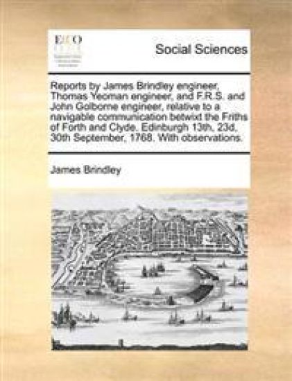 Reports by James Brindley Engineer, Thomas Yeoman Engineer, and F.R.S. and John Golborne Engineer, Relative to a Navigable Communication Betwixt the Friths of Forth and Clyde. Edinburgh 13th, 23d, 30th September, 1768. with Observations.