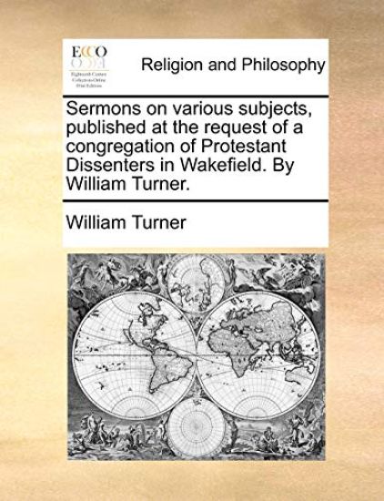 Sermons on Various Subjects, Published at the Request of a Congregation of Protestant Dissenters in Wakefield. by William Turner.
