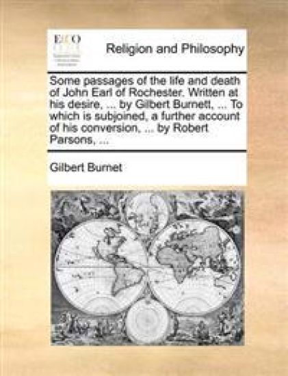Some Passages of the Life and Death of John Earl of Rochester. Written at His Desire, ... by Gilbert Burnett, ... to Which Is Subjoined, a Further Acc