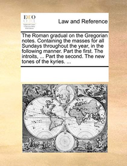 The Roman Gradual on the Gregorian Notes. Containing the Masses for All Sundays Throughout the Year, in the Following Manner. Part the First. the Introits, ... Part the Second. the New Tones of the Kyries. ...