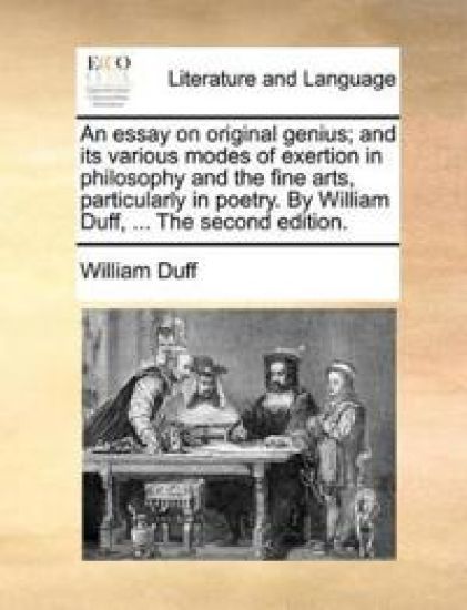 An Essay on Original Genius; And Its Various Modes of Exertion in Philosophy and the Fine Arts, Particularly in Poetry. by William Duff, ... the Second Edition.