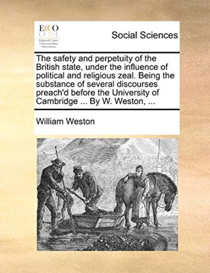 The Safety and Perpetuity of the British State, Under the Influence of Political and Religious Zeal. Being the Substance of Several Discourses Preach'd Before the University of Cambridge ... by W. Weston, ...
