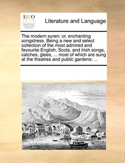 The Modern Syren; Or, Enchanting Songstress. Being a New and Select Collection of the Most Admired and Favourite English, Scots, and Irish Songs, Catches, Glees, ... Most of Which Are Sung at the Theatres and Public Gardens